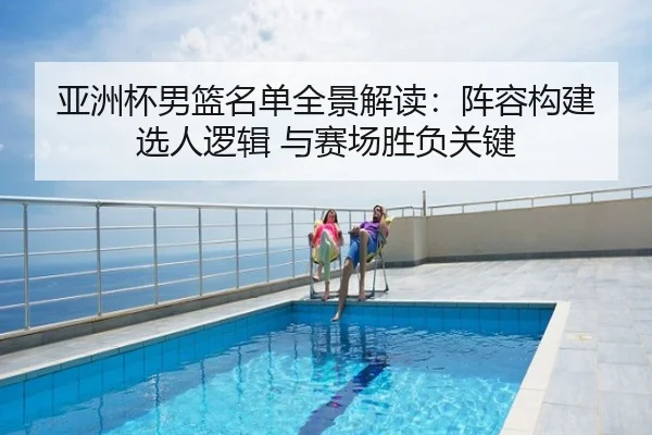 亚洲杯男篮名单全景解读：阵容构建 选人逻辑 与赛场胜负关键