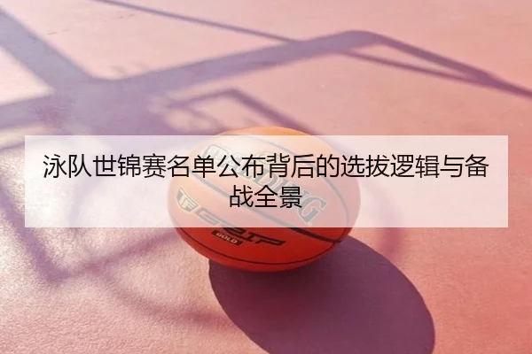 泳队世锦赛名单公布背后的选拔逻辑与备战全景