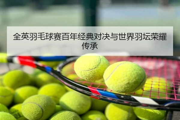 全英羽毛球赛百年经典对决与世界羽坛荣耀传承