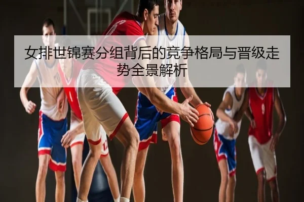 女排世锦赛分组背后的竞争格局与晋级走势全景解析