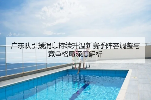 广东队引援消息持续升温新赛季阵容调整与竞争格局深度解析