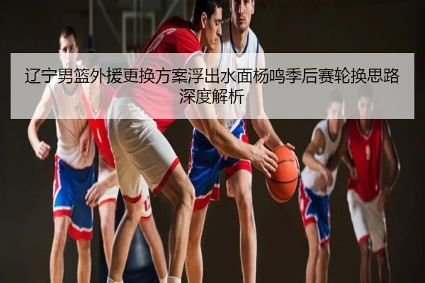 辽宁男篮外援更换方案浮出水面杨鸣季后赛轮换思路深度解析