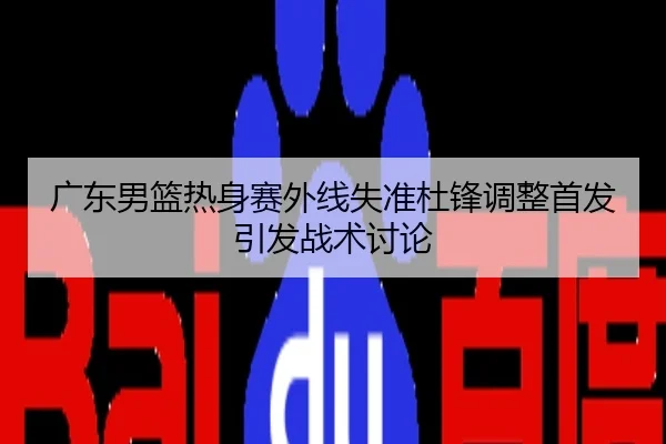 广东男篮热身赛外线失准杜锋调整首发引发战术讨论