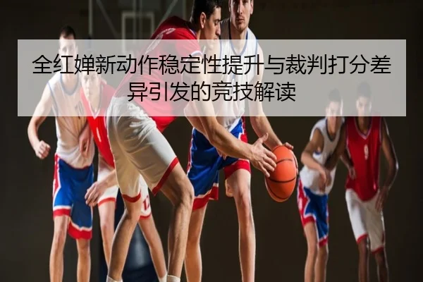 全红婵新动作稳定性提升与裁判打分差异引发的竞技解读