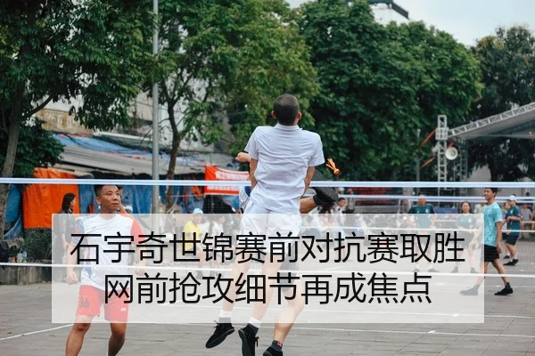 石宇奇世锦赛前对抗赛取胜 网前抢攻细节再成焦点