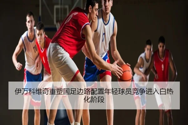 伊万科维奇重塑国足边路配置年轻球员竞争进入白热化阶段