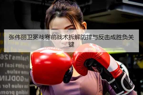 张伟丽卫冕战赛前战术拆解防摔与反击成胜负关键