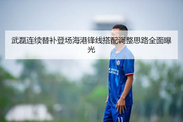 武磊连续替补登场海港锋线搭配调整思路全面曝光