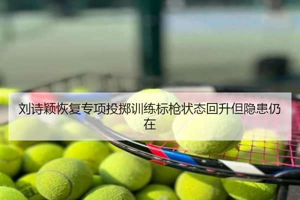 刘诗颖恢复专项投掷训练标枪状态回升但隐患仍在
